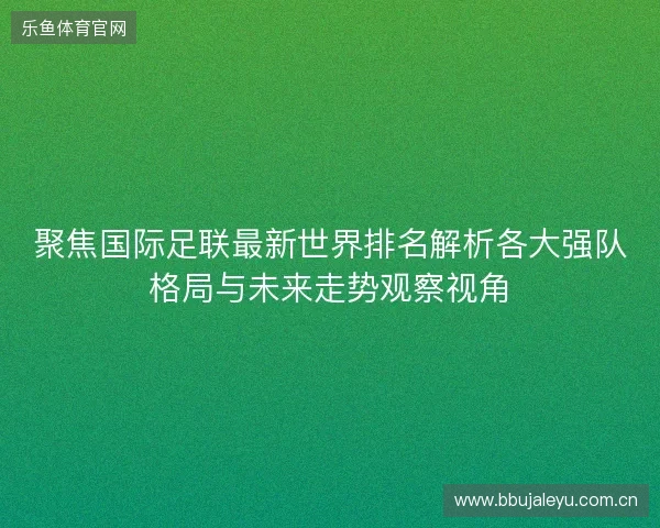 聚焦国际足联最新世界排名解析各大强队格局与未来走势观察视角
